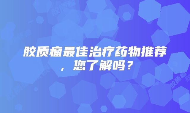 胶质瘤最佳治疗药物推荐，您了解吗？
