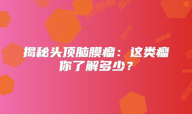 揭秘头顶脑膜瘤：这类瘤你了解多少？