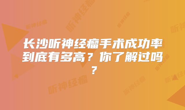 长沙听神经瘤手术成功率到底有多高？你了解过吗？
