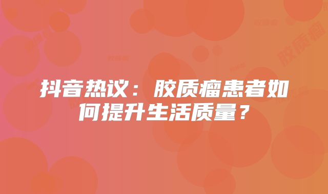 抖音热议：胶质瘤患者如何提升生活质量？