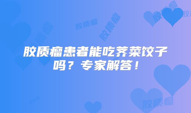 胶质瘤患者能吃荠菜饺子吗？专家解答！