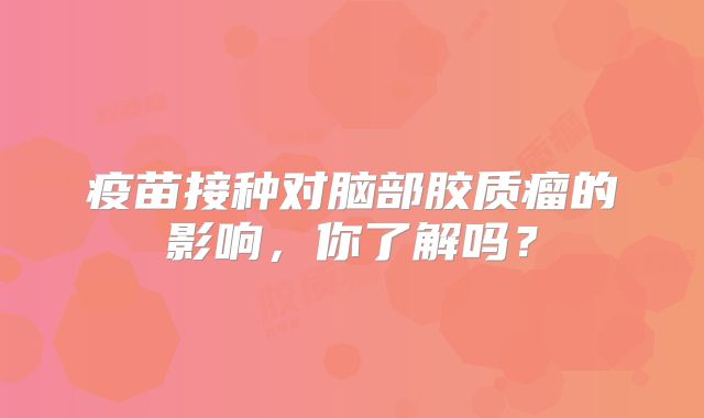疫苗接种对脑部胶质瘤的影响，你了解吗？