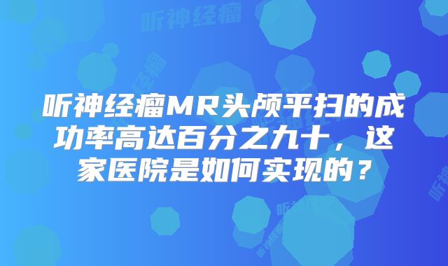 听神经瘤MR头颅平扫的成功率高达百分之九十，这家医院是如何实现的？