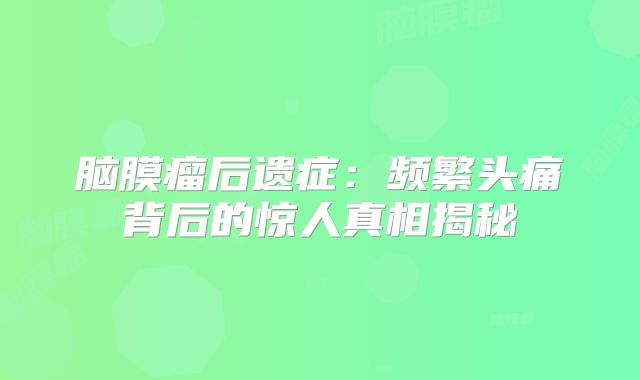 脑膜瘤后遗症：频繁头痛背后的惊人真相揭秘