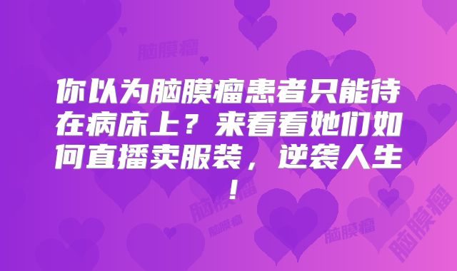 你以为脑膜瘤患者只能待在病床上？来看看她们如何直播卖服装，逆袭人生！