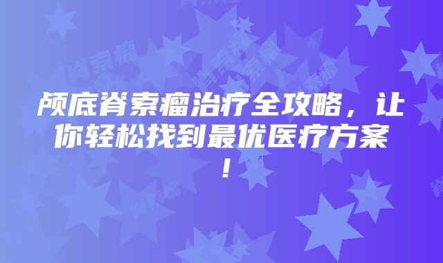 颅底脊索瘤治疗全攻略，让你轻松找到最优医疗方案！