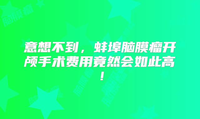 意想不到，蚌埠脑膜瘤开颅手术费用竟然会如此高！