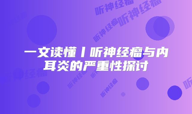 一文读懂丨听神经瘤与内耳炎的严重性探讨