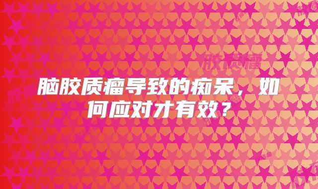 脑胶质瘤导致的痴呆，如何应对才有效？