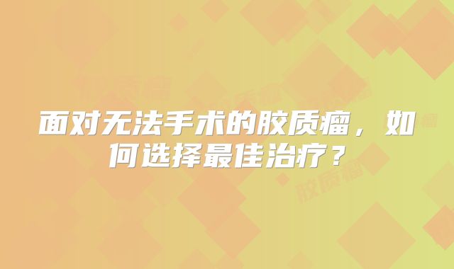 面对无法手术的胶质瘤，如何选择最佳治疗？