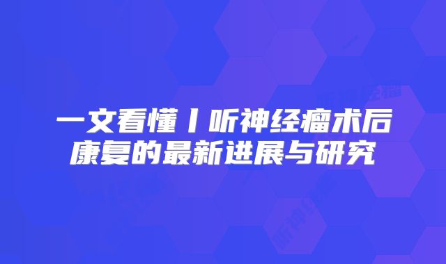 一文看懂丨听神经瘤术后康复的最新进展与研究