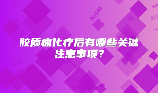胶质瘤化疗后有哪些关键注意事项？