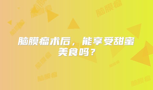 脑膜瘤术后，能享受甜蜜美食吗？