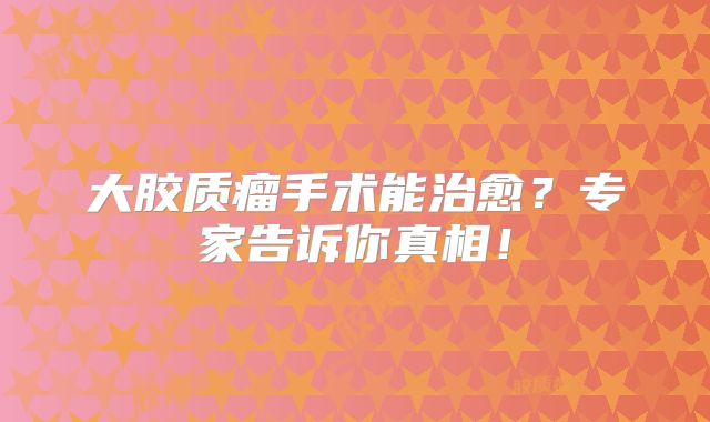 大胶质瘤手术能治愈？专家告诉你真相！