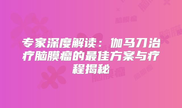 专家深度解读：伽马刀治疗脑膜瘤的最佳方案与疗程揭秘