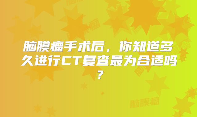 脑膜瘤手术后，你知道多久进行CT复查最为合适吗？