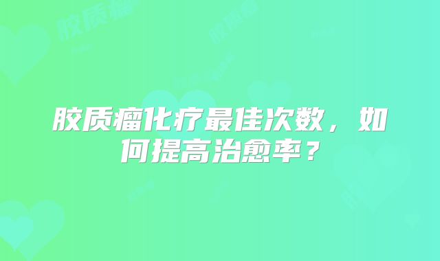胶质瘤化疗最佳次数，如何提高治愈率？