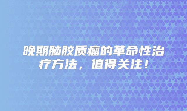 晚期脑胶质瘤的革命性治疗方法，值得关注！
