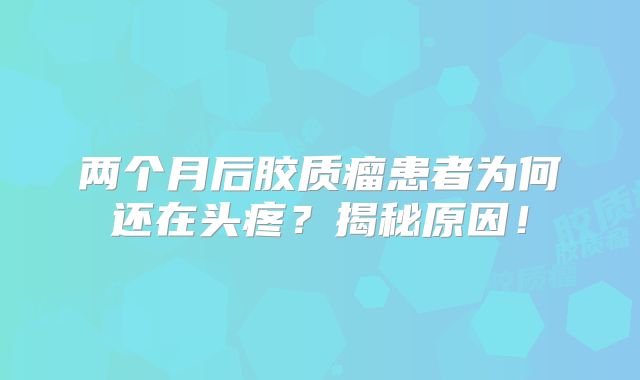 两个月后胶质瘤患者为何还在头疼？揭秘原因！
