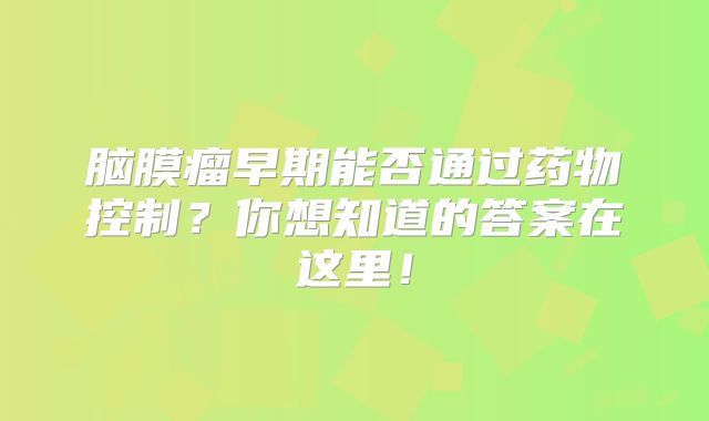 脑膜瘤早期能否通过药物控制？你想知道的答案在这里！