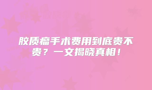 胶质瘤手术费用到底贵不贵？一文揭晓真相！