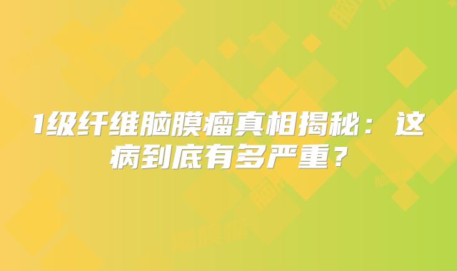 1级纤维脑膜瘤真相揭秘：这病到底有多严重？