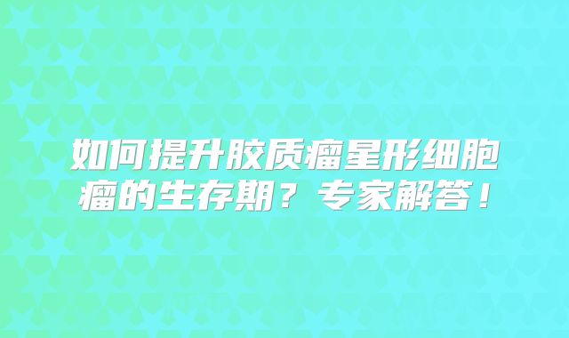 如何提升胶质瘤星形细胞瘤的生存期？专家解答！
