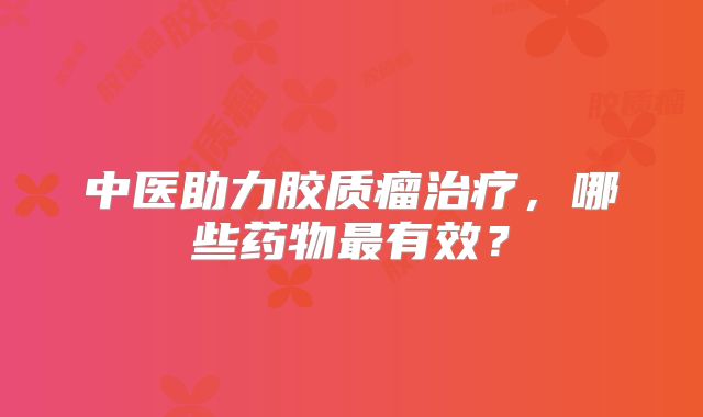 中医助力胶质瘤治疗，哪些药物最有效？