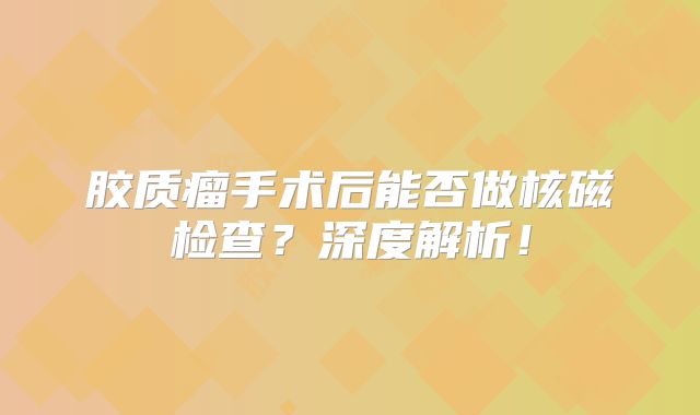 胶质瘤手术后能否做核磁检查？深度解析！