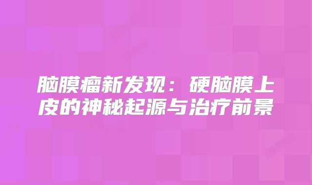 脑膜瘤新发现：硬脑膜上皮的神秘起源与治疗前景
