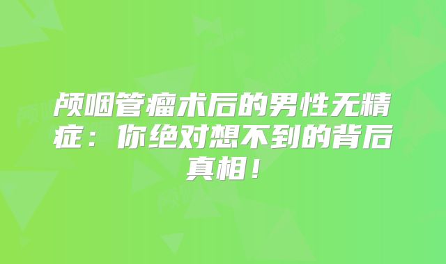 颅咽管瘤术后的男性无精症：你绝对想不到的背后真相！