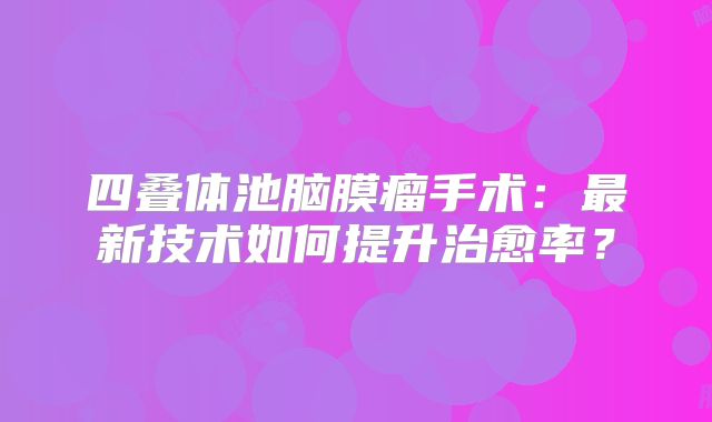 四叠体池脑膜瘤手术：最新技术如何提升治愈率？