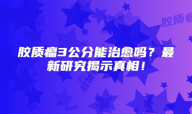 胶质瘤3公分能治愈吗？最新研究揭示真相！