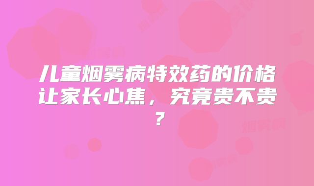 儿童烟雾病特效药的价格让家长心焦，究竟贵不贵？