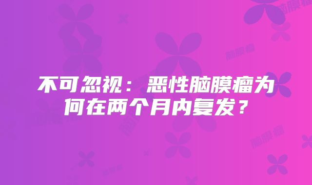 不可忽视：恶性脑膜瘤为何在两个月内复发？