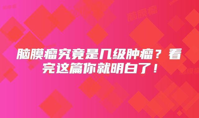 脑膜瘤究竟是几级肿瘤？看完这篇你就明白了！