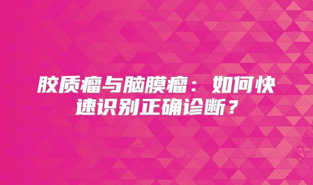 胶质瘤与脑膜瘤：如何快速识别正确诊断？
