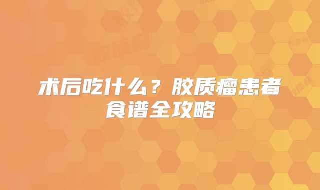术后吃什么？胶质瘤患者食谱全攻略