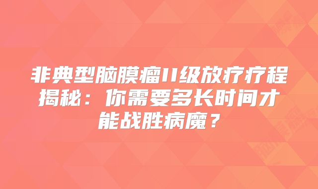 非典型脑膜瘤II级放疗疗程揭秘：你需要多长时间才能战胜病魔？