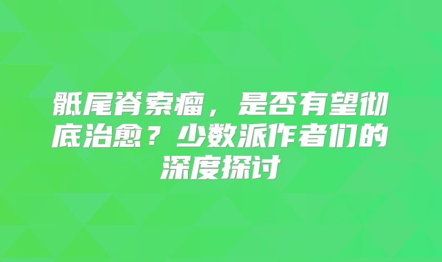 骶尾脊索瘤，是否有望彻底治愈？少数派作者们的深度探讨