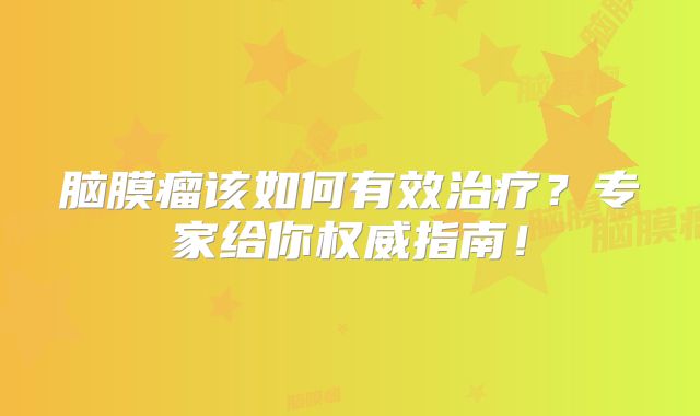 脑膜瘤该如何有效治疗？专家给你权威指南！