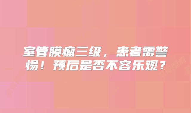 室管膜瘤三级，患者需警惕！预后是否不容乐观？