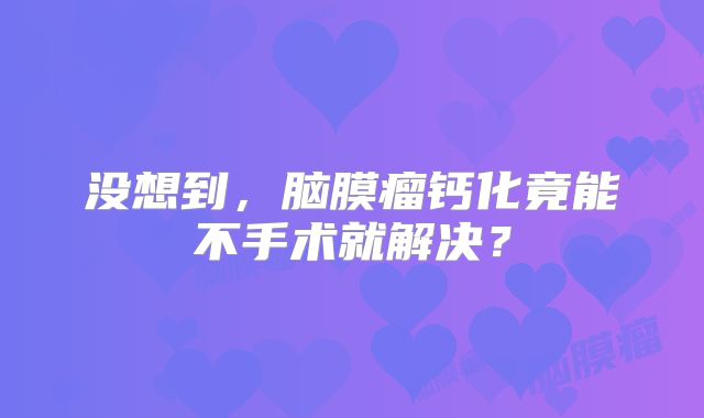 没想到，脑膜瘤钙化竟能不手术就解决？