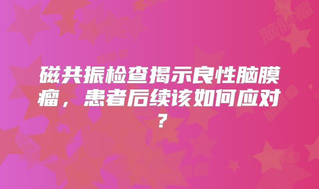 磁共振检查揭示良性脑膜瘤，患者后续该如何应对？