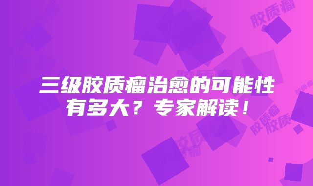 三级胶质瘤治愈的可能性有多大？专家解读！
