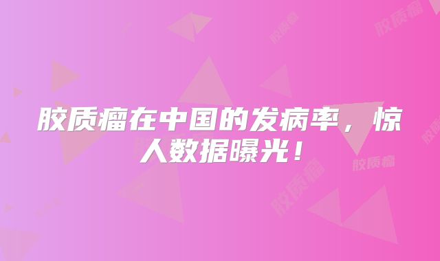 胶质瘤在中国的发病率，惊人数据曝光！