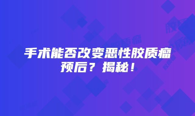 手术能否改变恶性胶质瘤预后？揭秘！