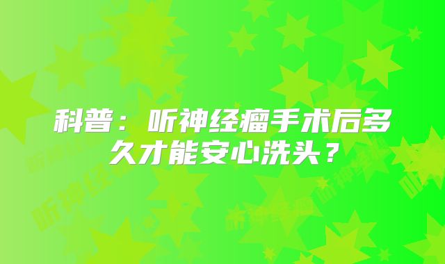 科普：听神经瘤手术后多久才能安心洗头？