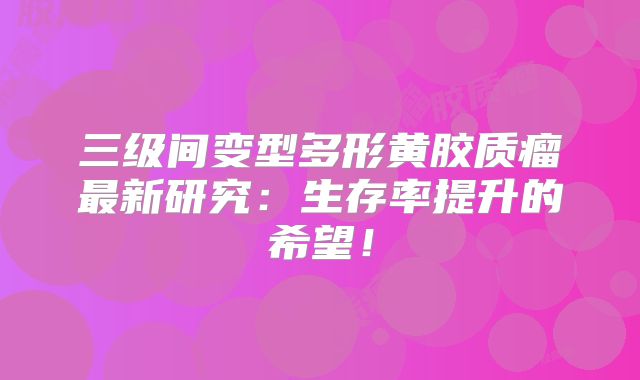 三级间变型多形黄胶质瘤最新研究：生存率提升的希望！