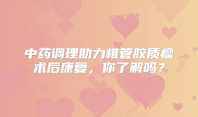 中药调理助力椎管胶质瘤术后康复，你了解吗？